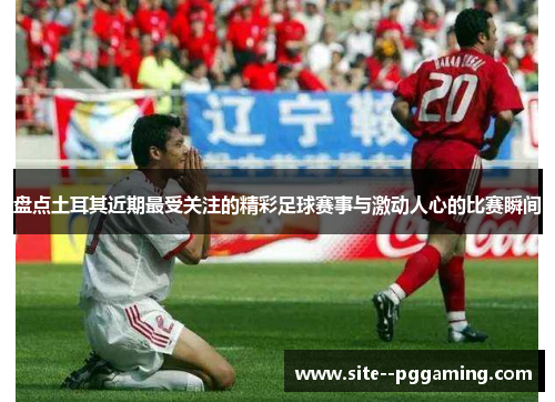 盘点土耳其近期最受关注的精彩足球赛事与激动人心的比赛瞬间