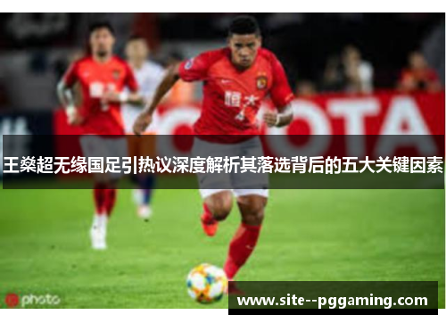王燊超无缘国足引热议深度解析其落选背后的五大关键因素 王燊超无缘国足引热议深度解析其落选背后的五大关键因素