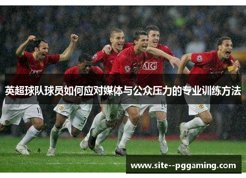 英超球队球员如何应对媒体与公众压力的专业训练方法 英超球队球员如何应对媒体与公众压力的专业训练方法
