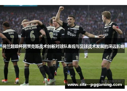 荷兰超级杯阿贾克斯战术创新对球队表现与足球战术发展的深远影响 荷兰超级杯阿贾克斯战术创新对球队表现与足球战术发展的深远影响