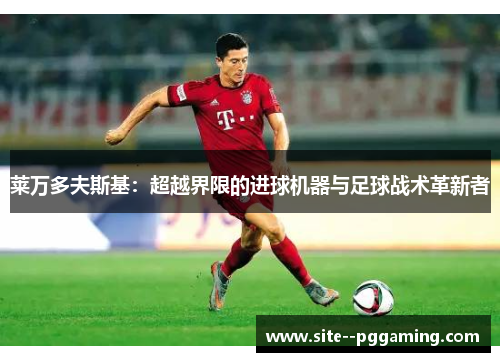 莱万多夫斯基:超越界限的进球机器与足球战术革新者 莱万多夫斯基:超越界限的进球机器与足球战术革新者