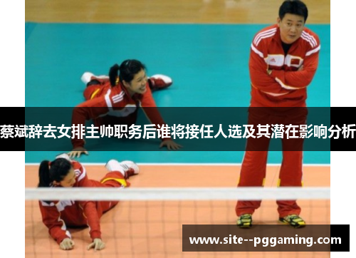 蔡斌辞去女排主帅职务后谁将接任人选及其潜在影响分析 蔡斌辞去女排主帅职务后谁将接任人选及其潜在影响分析
