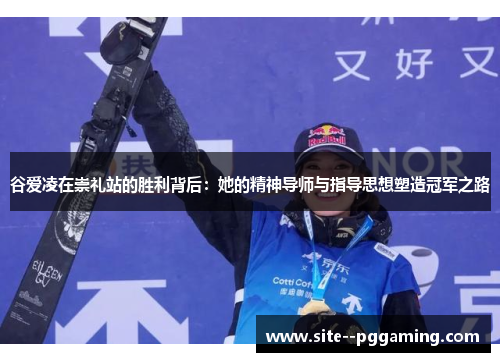 谷爱凌在崇礼站的胜利背后：她的精神导师与指导思想塑造冠军之路