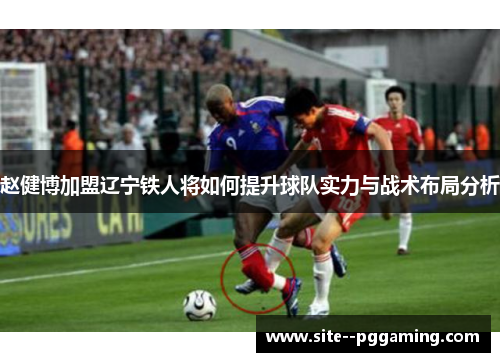 赵健博加盟辽宁铁人将如何提升球队实力与战术布局分析 赵健博加盟辽宁铁人将如何提升球队实力与战术布局分析
