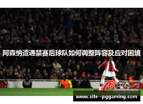 阿森纳遭遇禁赛后球队如何调整阵容及应对困境