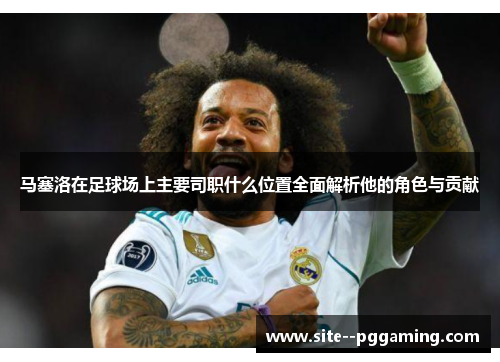 马塞洛在足球场上主要司职什么位置全面解析他的角色与贡献 马塞洛在足球场上主要司职什么位置全面解析他的角色与贡献