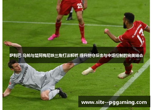 萨利巴 乌帕与楚阿梅尼铁三角打法解析 提升防守反击与中场控制的完美结合 萨利巴 乌帕与楚阿梅尼铁三角打法解析 提升防守反击与中场控制的完美结合