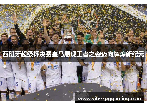 西班牙超级杯决赛皇马展现王者之姿迈向辉煌新纪元