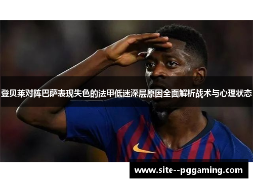 登贝莱对阵巴萨表现失色的法甲低迷深层原因全面解析战术与心理状态 登贝莱对阵巴萨表现失色的法甲低迷深层原因全面解析战术与心理状态