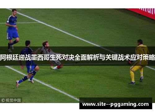 阿根廷迎战墨西哥生死对决全面解析与关键战术应对策略