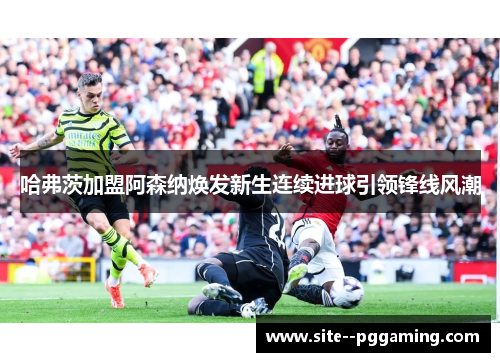 哈弗茨加盟阿森纳焕发新生连续进球引领锋线风潮
