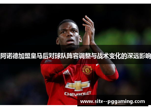 阿诺德加盟皇马后对球队阵容调整与战术变化的深远影响