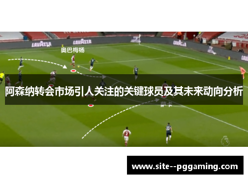 阿森纳转会市场引人关注的关键球员及其未来动向分析
