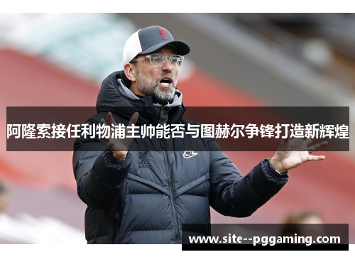 阿隆索接任利物浦主帅能否与图赫尔争锋打造新辉煌