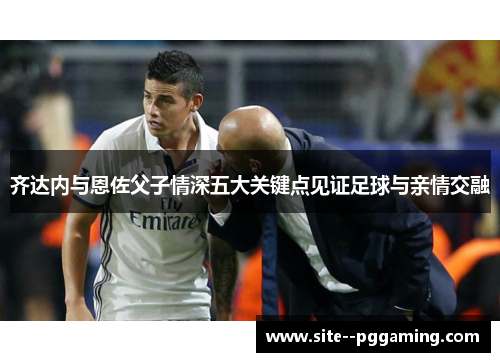 齐达内与恩佐父子情深五大关键点见证足球与亲情交融