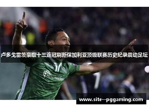 卢多戈雷茨豪取十三连冠刷新保加利亚顶级联赛历史纪录震动足坛