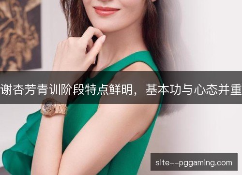 谢杏芳青训阶段特点鲜明,基本功与心态并重 谢杏芳青训阶段特点鲜明,基本功与心态并重