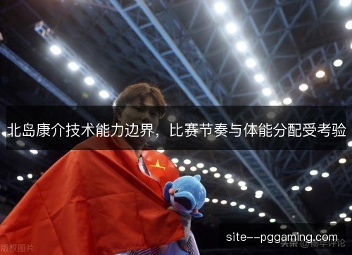北岛康介技术能力边界,比赛节奏与体能分配受考验 北岛康介技术能力边界,比赛节奏与体能分配受考验
